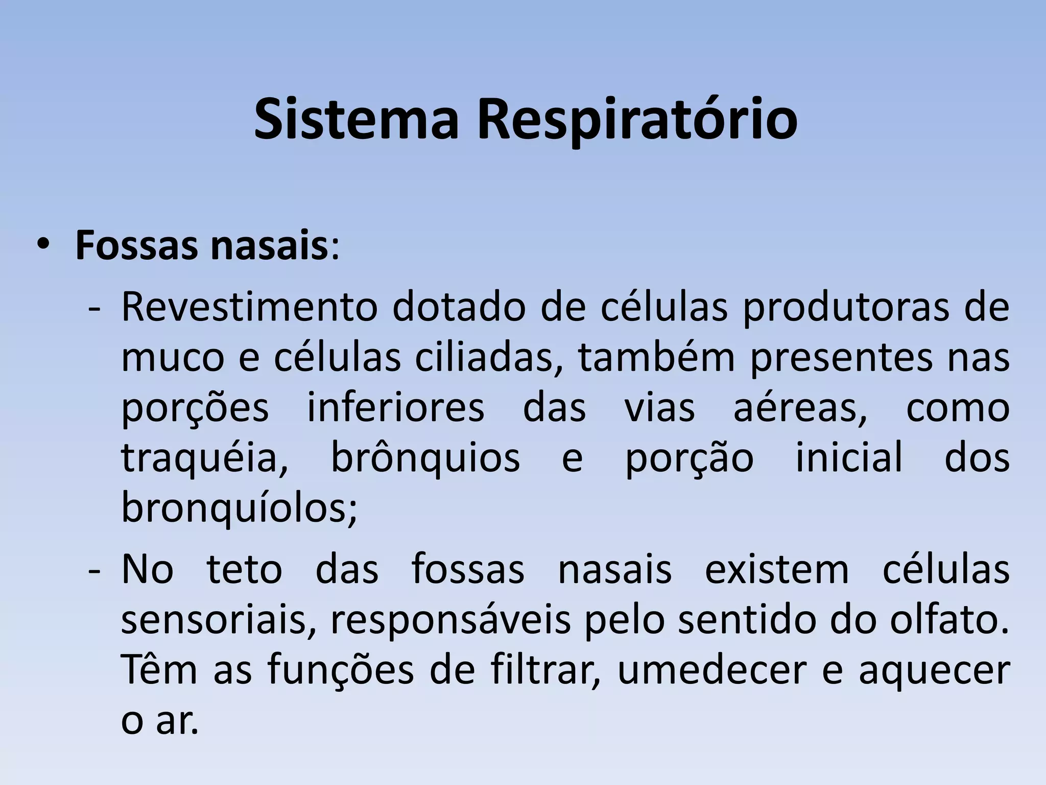 Sistema Respiratório
• Fossas nasais:
   - Revestimento dotado de células produtoras de
     muco e células ciliadas, também presentes nas
     porções inferiores das vias aéreas, como
     traquéia, brônquios e porção inicial dos
     bronquíolos;
   - No teto das fossas nasais existem células
     sensoriais, responsáveis pelo sentido do olfato.
     Têm as funções de filtrar, umedecer e aquecer
     o ar.
 