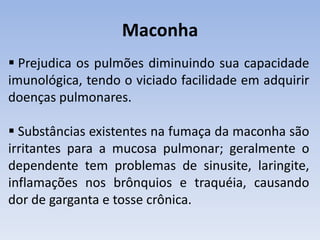 Maconha
 Prejudica os pulmões diminuindo sua capacidade
imunológica, tendo o viciado facilidade em adquirir
doenças pulmonares.

 Substâncias existentes na fumaça da maconha são
irritantes para a mucosa pulmonar; geralmente o
dependente tem problemas de sinusite, laringite,
inflamações nos brônquios e traquéia, causando
dor de garganta e tosse crônica.
 