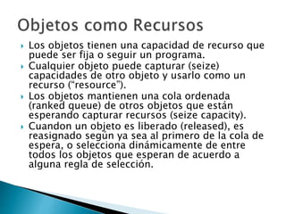  Los objetos tienen una capacidad de recurso que
puede ser fija o seguir un programa.
 Cualquier objeto puede capturar (seize)
capacidades de otro objeto y usarlo como un
recurso (“resource”).
 Los objetos mantienen una cola ordenada
(ranked queue) de otros objetos que están
esperando capturar recursos (seize capacity).
 Cuandon un objeto es liberado (released), es
reasignado según ya sea al primero de la cola de
espera, o selecciona dinámicamente de entre
todos los objetos que esperan de acuerdo a
alguna regla de selección.
 