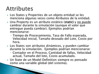  Los States y Properties de un objeto entidad se les
menciona algunas veces como Atributos de la entidad.
 Una Property es un atributo estático (static) y no puede
cambiar durante la simulación (aunque el valor que
entregue pueda cambiar). Ejemplos podrían
mencionarse:
◦ Tiempo de Procesamiento, Tasa de Falla esperada,
Velocidad inicial, Tamaño deseado del Lote, Costo por
hora.
 Los States son atributos dinámicos, y pueden cambiar
durante la simulación. Ejemplos podrían mencionarse:
◦ Contador en el Proceso, Cantidad de fallas, Velocidad
actual, Tamaño del lote, Costo acumulado.
 Un State de un Model Definition siempre es pensado
como una variable global (del sistema).
 