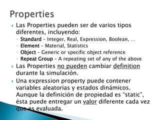 Las Properties pueden ser de varios tipos
diferentes, incluyendo:
◦ Standard – Integer, Real, Expression, Boolean, …
◦ Element – Material, Statistics
◦ Object – Generic or specific object reference
◦ Repeat Group – A repeating set of any of the above
 Las Properties no pueden cambiar definition
durante la simulación.
 Una expression property puede contener
variables aleatorias y estados dinámicos.
Aunque la definición de propiedad es “static”,
ésta puede entregar un valor diferente cada vez
que es evaluada.
 