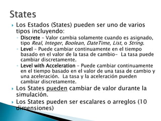  Los Estados (States) pueden ser uno de varios
tipos incluyendo:
◦ Discrete – Valor cambia solamente cuando es asignado,
tipo Real, Integer, Boolean, DateTime, List, o String.
◦ Level – Puede cambiar continuamente en el tiempo
basado en el valor de la tasa de cambio- La tasa puede
cambiar discretamente.
◦ Level with Acceleration – Puede cambiar continuamente
en el tiempo basado en el valor de una tasa de cambio y
una aceleración. La tasa y la aceleración pueden
cambiar discretamente.
 Los States pueden cambiar de valor durante la
simulación.
 Los States pueden ser escalares o arreglos (10
dimensiones)
 