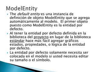  The default entity es una instancia de
definición de objeto ModelEntity que se agrega
automáticamente al modelo. El primer objeto
puesto como ModelEntity es la entidad por
defecto.
 Al tener la entidad por defecto definida en la
biblioteca del proyecto en lugar de la biblioteca
estándar hace más fácil agregar gráficos
estados, propiedades, o lógica de la entidad
por defecto.
 La entidad por defecto solamente necesita ser
colocada en el modelo si usted necesita editar
su tamaño o el símbolo.
 