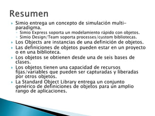  Simio entrega un concepto de simulación multi-
paradigma.
◦ Simio Express soporta un modelamiento rápido con objetos.
◦ Simio Design/Team soporta processes/custom bibliotecas.
 Los Objects are instancias de una definición de objetos.
 Las definiciones de objetos pueden estar en un proyecto
o en una biblioteca.
 Los objetos se obtienen desde una de seis bases de
clases.
 Los objetos tienen una capacidad de recursos
fijas/variables que pueden ser capturadas y liberadas
por otros objetos.
 La Standard Object Library entrega un conjunto
genérico de definiciones de objetos para un amplio
rango de aplicaciones.
 