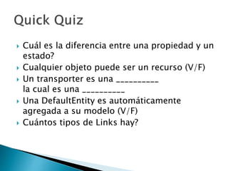  Cuál es la diferencia entre una propiedad y un
estado?
 Cualquier objeto puede ser un recurso (V/F)
 Un transporter es una __________
la cual es una __________
 Una DefaultEntity es automáticamente
agregada a su modelo (V/F)
 Cuántos tipos de Links hay?
 