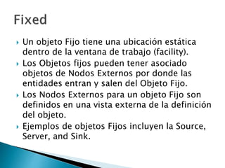  Un objeto Fijo tiene una ubicación estática
dentro de la ventana de trabajo (facility).
 Los Objetos fijos pueden tener asociado
objetos de Nodos Externos por donde las
entidades entran y salen del Objeto Fijo.
 Los Nodos Externos para un objeto Fijo son
definidos en una vista externa de la definición
del objeto.
 Ejemplos de objetos Fijos incluyen la Source,
Server, and Sink.
 