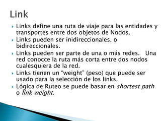  Links define una ruta de viaje para las entidades y
transportes entre dos objetos de Nodos.
 Links pueden ser inidireccionales, o
bidireccionales.
 Links pueden ser parte de una o más redes. Una
red conocce la ruta más corta entre dos nodos
cualesquiera de la red.
 Links tienen un “weight” (peso) que puede ser
usado para la selección de los links.
 Lógica de Ruteo se puede basar en shortest path
o link weight.
 