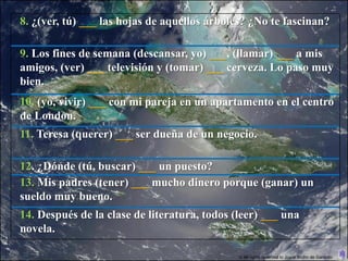 8. ¿(ver, tú) ___ las hojas de aquellos árboles? ¿No te fascinan?

9. Los fines de semana (descansar, yo) ___, (llamar) ___ a mis
amigos, (ver) ___ televisión y (tomar) ___ cerveza. Lo paso muy
bien.
10. (yo, vivir) ___ con mi pareja en un apartamento en el centro
de London.
11. Teresa (querer) ___ ser dueña de un negocio.

12. ¿Dónde (tú, buscar) ___ un puesto?
13. Mis padres (tener) ___ mucho dinero porque (ganar) un
sueldo muy bueno.
14. Después de la clase de literatura, todos (leer) ___ una
novela.

                                              © All rights reserved to Joyce Bruhn de Garavito
 