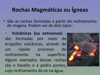 Rochas Magmáticas ou Ígneas
• São as rochas formadas a partir do resfriamento
  do magma. Podem ser de dois tipos :
− Vulcânicas (ou extrusivas) -
são formadas por meio de
erupções vulcânicas, através de
um      rápido    processo     de
resfriamento    na     superfície.
Alguns exemplos dessas rochas
são o basalto e a pedra pomes,
cujo resfriamento dá-se na água.
 