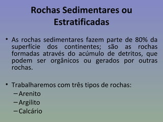 Rochas Sedimentares ou
             Estratificadas
• As rochas sedimentares fazem parte de 80% da
  superfície dos continentes; são as rochas
  formadas através do acúmulo de detritos, que
  podem ser orgânicos ou gerados por outras
  rochas.

• Trabalharemos com três tipos de rochas:
   – Arenito
   – Argilito
   – Calcário
 