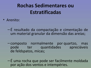 Rochas Sedimentares ou
             Estratificadas
• Arenito:

  – É resultado da compactação e cimentação de
    um material granular da dimensão das areias;

  – composto normalmente por quartzo, mas
    pode      ter     quantidades apreciáveis
    de feldspatos, micas;

  – É uma rocha que pode ser facilmente moldada
    por ação dos ventos e intempéries.
 