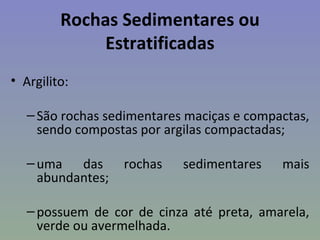 Rochas Sedimentares ou
              Estratificadas
• Argilito:

   – São rochas sedimentares maciças e compactas,
     sendo compostas por argilas compactadas;

   – uma das       rochas   sedimentares    mais
     abundantes;

   – possuem de cor de cinza até preta, amarela,
     verde ou avermelhada.
 