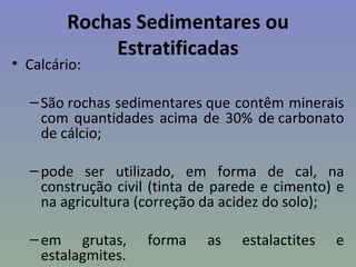 Rochas Sedimentares ou
             Estratificadas
• Calcário:

  – São rochas sedimentares que contêm minerais
    com quantidades acima de 30% de carbonato
    de cálcio;

  – pode ser utilizado, em forma de cal, na
    construção civil (tinta de parede e cimento) e
    na agricultura (correção da acidez do solo);

  – em grutas,      forma    as   estalactites   e
    estalagmites.
 