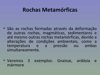 Rochas Metamórficas

• São as rochas formadas através da deformação
  de outras rochas, magmáticas, sedimentares e
  até mesmo outras rochas metamórficas, devido a
  alterações de condições ambientais, como a
  temperatura e a pressão ou ambas
  simultaneamente.

• Veremos 3 exemplos: Gnaisse, ardósia e
  mármore
 