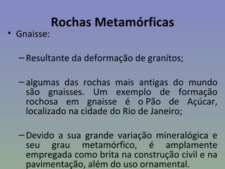 Rochas Metamórficas
• Gnaisse:

  – Resultante da deformação de granitos;

  – algumas das rochas mais antigas do mundo
    são gnaisses. Um exemplo de formação
    rochosa em gnaisse é o Pão de Açúcar,
    localizado na cidade do Rio de Janeiro;

  – Devido a sua grande variação mineralógica e
    seu grau metamórfico, é amplamente
    empregada como brita na construção civil e na
    pavimentação, além do uso ornamental.
 