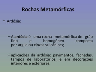 Rochas Metamórficas
• Ardósia:


  – A ardósia é uma rocha metamórfica de grão
    fino       e       homogêneo     composta
    por argila ou cinzas vulcânicas;

  – aplicações da ardósia: pavimentos, fachadas,
    tampos de laboratórios, e em decorações
    interiores e exteriores.
 