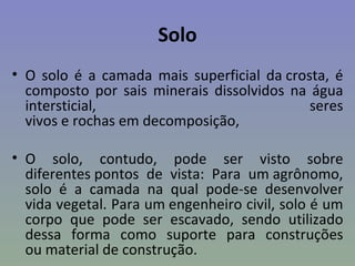 Solo
• O solo é a camada mais superficial da crosta, é
  composto por sais minerais dissolvidos na água
  intersticial,                             seres
  vivos e rochas em decomposição,

• O solo, contudo, pode ser visto sobre
  diferentes pontos de vista: Para um agrônomo,
  solo é a camada na qual pode-se desenvolver
  vida vegetal. Para um engenheiro civil, solo é um
  corpo que pode ser escavado, sendo utilizado
  dessa forma como suporte para construções
  ou material de construção.
 