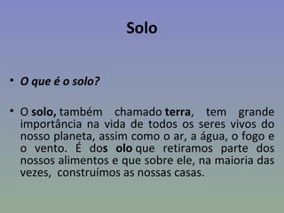 Solo

• O que é o solo?

• O solo, também chamado terra, tem grande
  importância na vida de todos os seres vivos do
  nosso planeta, assim como o ar, a água, o fogo e
  o vento. É dos olo que retiramos parte dos
  nossos alimentos e que sobre ele, na maioria das
  vezes, construímos as nossas casas.
 