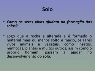 Solo

• Como os seres vivos ajudam na formação dos
  solos?

• Logo que a rocha é alterada e é formado o
  material mais ou menos solto e macio, os seres
  vivos animais e vegetais, como insetos,
  minhocas, plantas e muitos outros, assim como o
  próprio homem, passam a ajudar no
  desenvolvimento do solo.
 