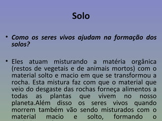 Solo

• Como os seres vivos ajudam na formação dos
  solos?

• Eles atuam misturando a matéria orgânica
  (restos de vegetais e de animais mortos) com o
  material solto e macio em que se transformou a
  rocha. Esta mistura faz com que o material que
  veio do desgaste das rochas forneça alimentos a
  todas as plantas que vivem no nosso
  planeta.Além disso os seres vivos quando
  morrem também vão sendo misturados com o
  material macio e solto, formando o
 