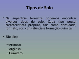 Tipos de Solo

• Na superfície terrestre podemos encontrar
  diversos tipos de solo. Cada tipo possui
  características próprias, tais como densidade,
  formato, cor, consistência e formação química.

• São eles:

  – Arenoso
  – Argiloso
  – Humífero
 