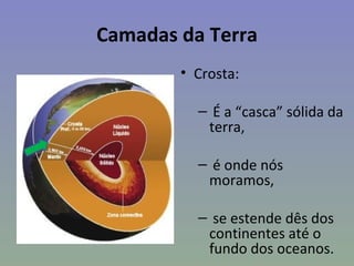 Camadas da Terra
        • Crosta:

          – É a “casca” sólida da
           terra,

          – é onde nós
           moramos,

          – se estende dês dos
           continentes até o
           fundo dos oceanos.
 