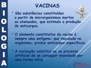 B
I
O
L
O
G
I
A
 São substâncias constituídas
a partir de microrganismos mortos
ou atenuados, que estimula a produção
de anticorpos.
 O elemento constitutivo da vacina é
sempre uma antígeno; que inoculado no
organismo, produz anticorpos específicos.
 A vacinação constitui-se no processo
artificial de se conseguir imunidade por
uma forma ativa.
VACINAS
 