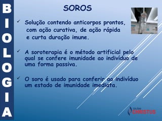 B
I
O
L
O
G
I
A
SOROS
 Solução contendo anticorpos prontos,
com ação curativa, de ação rápida
e curta duração imune.
 A soroterapia é o método artificial pelo
qual se confere imunidade ao indivíduo de
uma forma passiva.
 O soro é usado para conferir ao indivíduo
um estado de imunidade imediata.
 