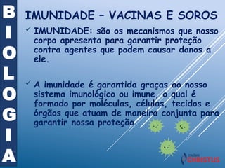 B
I
O
L
O
G
I
A
 IMUNIDADE: são os mecanismos que nosso
corpo apresenta para garantir proteção
contra agentes que podem causar danos a
ele.
 A imunidade é garantida graças ao nosso
sistema imunológico ou imune, o qual é
formado por moléculas, células, tecidos e
órgãos que atuam de maneira conjunta para
garantir nossa proteção.
IMUNIDADE – VACINAS E SOROS
 