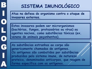 SISTEMA IMUNOLÓGICO
Atua na defesa do organismo contra o ataque de
invasores externos.
Estes invasores podem ser microrganismos
(bactérias, fungos, protozoários ou vírus) ou
agentes nocivos, como substâncias tóxicas (ex.
veneno de animais peçonhentos).
As substâncias estranhas ao corpo são
genericamente chamadas de antígenos.
Os antígenos são combatidos por substâncias
produzidas pelo sistema imune, de natureza
proteica, denominadas anticorpos, que reagem de
forma específica com os antígenos.
B
I
O
L
O
G
I
A
 