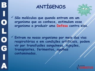 B
I
O
L
O
G
I
A
ANTÍGENOS
 São moléculas que quando entram em um
organismo que as conhece, estimulam esse
organismo a produzir uma Defesa contra elas.
 Entram no nosso organismo por meio das vias
respiratórias e em condições artificiais, podem
vir por transfusões sanguíneas, injeções,
transplantes, ferimentos, agulhas
contaminadas.
 