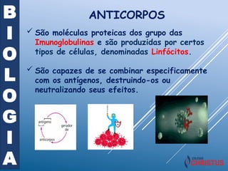 B
I
O
L
O
G
I
A
ANTICORPOS
 São moléculas proteicas dos grupo das
Imunoglobulinas e são produzidas por certos
tipos de células, denominadas Linfócitos.
 São capazes de se combinar especificamente
com os antígenos, destruindo-os ou
neutralizando seus efeitos.
 