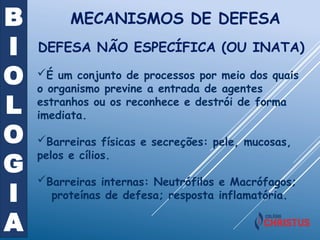 B
I
O
L
O
G
I
A
MECANISMOS DE DEFESA
DEFESA NÃO ESPECÍFICA (OU INATA)
É um conjunto de processos por meio dos quais
o organismo previne a entrada de agentes
estranhos ou os reconhece e destrói de forma
imediata.
Barreiras físicas e secreções: pele, mucosas,
pelos e cílios.
Barreiras internas: Neutrófilos e Macrófagos;
proteínas de defesa; resposta inflamatória.
 