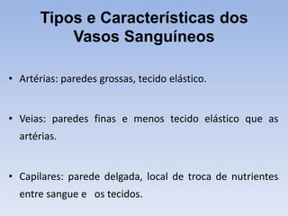 Tipos e Características dos
           Vasos Sanguíneos

• Artérias: paredes grossas, tecido elástico.


• Veias: paredes finas e menos tecido elástico que as
  artérias.


• Capilares: parede delgada, local de troca de nutrientes
  entre sangue e os tecidos.
 