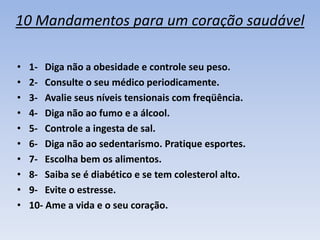 10 Mandamentos para um coração saudável

•   1- Diga não a obesidade e controle seu peso.
•   2- Consulte o seu médico periodicamente.
•   3- Avalie seus níveis tensionais com freqüência.
•   4- Diga não ao fumo e a álcool.
•   5- Controle a ingesta de sal.
•   6- Diga não ao sedentarismo. Pratique esportes.
•   7- Escolha bem os alimentos.
•   8- Saiba se é diabético e se tem colesterol alto.
•   9- Evite o estresse.
•   10- Ame a vida e o seu coração.
 