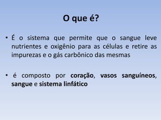 O que é?
• É o sistema que permite que o sangue leve
  nutrientes e oxigênio para as células e retire as
  impurezas e o gás carbônico das mesmas

• é composto por coração, vasos sanguíneos,
  sangue e sistema linfático
 