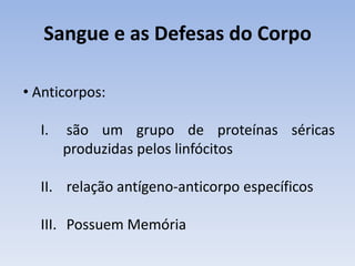 Sangue e as Defesas do Corpo

• Anticorpos:

  I.   são um grupo de proteínas séricas
       produzidas pelos linfócitos

  II. relação antígeno-anticorpo específicos

  III. Possuem Memória
 
