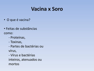 Vacina x Soro
• O que é vacina?

• Feitas de substâncias
como:
    - Proteínas,
    - Toxinas,
    - Partes de bactérias ou
    vírus,
    - Vírus e bactérias
    inteiros, atenuados ou
    mortos
 