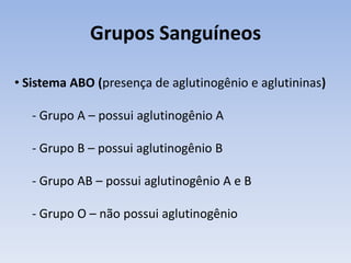 Grupos Sanguíneos

• Sistema ABO (presença de aglutinogênio e aglutininas)

   - Grupo A – possui aglutinogênio A

   - Grupo B – possui aglutinogênio B

   - Grupo AB – possui aglutinogênio A e B

   - Grupo O – não possui aglutinogênio
 