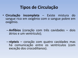 Tipos de Circulação
• Circulação incompleta – Existe mistura do
  sangue rico em oxigênio com o sangue pobre em
  oxigênio.

  – Anfíbios (coração com três cavidades – dois
    átrios e um ventrículo);

  – répteis – coração com quatro cavidades mas
    há comunicação entre os ventrículos (com
    exceção dos crocodilianos).
 