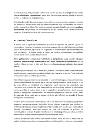os indivíduos que dela participam tenham que assumir os riscos e contingências de escolha
(função redutora da complexidade). Ainda, elas mantêm capacidade de adaptação ao meio
social e às mudanças ao longo do tempo.

As instituições estão tão presentes que afetam até mesmo a constituição psíquico-emocional
dos indivíduos, influenciando aspectos como qualidade de vida, possibilidades de ascensão
social e mesmo longevidade. Não podemos esquecer que as instituições são também produtos
da sociedade, não podendo ser compreendidas fora do contexto social e histórico em que
nasceram, desenvolveram-se ou até mesmo morreram.



4.1.2. INSTITUIÇÕES POLÍTICAS

A política tem o significado fundamental da busca de objetivos em comum a partir da
construção de consensos práticos ou normativos para que seja necessário fazer concessões e
aceitar, eventualmente, aquilo que não se gostaria de fazer em nome de uma racionalidade
mais abrangente. A politica implica a ruptura de posturas consolidadas e mentalidades
visando a criar novos padrões de convivência.

Atuar politicamente édesenvolver habilidades e competências para superar interesses
egoísticos visando a atingir objetivos gerais ou a evitar consequências indesejadas (caso das
escolhas trágicas em que se opta pelo dano menor) para preservar valores e bens sociais
básicos.

As diferenças individuais e sociais de riquezas, talentos e habilidades reflete-se no modo como
a política se expressa em determinada sociedade, por essa razão se diz que “cada sociedade
tem o governo (leia-se política) que merece”.

Na medida em que se desenvolve a sociedade, as suas instituições passam de particularistas a
formas mais elaboradas dotadas de regras abstratas e generalizadoras. Nesse processo, o uso
da força (efetivo ou simbólico) teve importante papel histórico. Na antiguidade, essa
característica se manifestava pela necessidade de as instituições políticas se defenderem
contra agressões de outros povos e de se expandirem geograficamente. Como lecionou
Hobbes, o medo parece foi importante fator de mobilização política, e o Estado foi uma forma
de superação desse medo que se apoiou no direito para efetivar sua atuação. O Estado
monopolizou o uso da força.

O Estado de modelo centro-europeu do sex. XIX ao sec. XX cumulou as funções que já tinha de
assegurar a autonomia privada e de conferir direitos mínimos de garantia à de interferir em
problemas advindos da desorganização natural do mercado. Com isso, houve a elaboração de
fórmulas institucionais sofisticadas capazes de atuar na prevenção de conflitos, na
redistribuição do exercício do poder entre funções do Estado (legislativo, executivo, judiciário,
administração pública) e na promoção de direitos coletivos e sociais.

Questão da representação política: vem sendo discutida tendo em vista a dificuldade em
traduzir institucionalmente os interesses políticos. Partidos políticos modernos como veículos
 