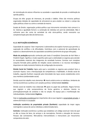 de reivindicação de setores influentes na sociedade ≠ capacidade de pressão e mobilização da
opinião pública.

Grupos de elite: grupos de interesses, de pressão e lobbies. Elites são minorias políticas
organizadas dotadas de capacidade de articularem-se para ampliar ou reduzir o campo das
ações políticas a favor ou contra a vontade da maioria.

Estado de Direito: organização jurídico-política cujo instrumento normativo mais comum é a
lei. Valoriza a igualdade formal e a contenção do indivíduo em prol da coletividade. Não é
suficiente para dar conta da variedade da vida sócio-política, sendo necessária sua
complementação pela ideia de democracia.



4.1.3. INSTITUIÇÕES ECONÔMICAS

Capacidade de cooperar: fator importante à sobrevivência da espécie humana que permitiu a
superação de conflitos e de dificuldades. Contribuiu com o potencial de aprendizado da
espécie e o desenvolvimento da capacidade socioafetiva (sentimento de grupo reforçado).

Modo de produção:expressão conhecida pelo texto O manifesto Comunista de Karl Marx e
Friedrich Engels. Significa o modo específico pelo qual a coletividade se organiza para atender
às necessidades materiais dos integrantes da sociedade humana. Consiste num complexo
conjunto formado pelos padrões de relações sociais existentes e os recursos tecnológicos
disponíveis em dado momento histórico de configuração da economia.

Divisão Social do Trabalho: lógica pela qual a sociedade se organiza para produzir bens e
acumular riqueza. Leva a hierarquização de competências e habilidades. A divisão social do
trabalho, segundo Durkhein responde pela intensidade dos laços sociais estabelecidos entre
seus membros (solidariedade social).

Divisão social do trabalho mais elementar  moral unitária entre os indivíduos. Ambiente de
normas econômicas e jurídicas com sanções punitivas. Solidariedade mecânica

Divisão social do trabalho mais elaborada  apoio no papel das profissões. Regras formais
que regulam a vida socioeconômica de forma genérica e abstrata. Acento na
premiação/promoção de condutas e não na sanção. Há espaço para a manifestação das
individualidades. Solidariedade Orgânica.

Hoje as instituições econômicasmais importantes são as que regulam a propriedade privada, o
sistema de trocas e a ocupação.

Instituição econômica da propriedade privada (Durkhein): capacidade de impor regras
restringindo o acesso de outros indivíduos a determinados bens.

Contrato: instituição econômica e jurídica que estabelece um código social por meio do qual
se dão as trocas de bens, de serviços e de mercadorias. Permite a alocação de recursos.
Pessoas são contratantes. Mercadorias intercambiáveis e mensuráveis por mecanismos
comparativos de valor.
 