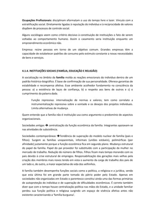 Ocupações Profissionais: disciplinam eformatam o uso do tempo livre e lazer. Vínculo com a
estratificação social. Diretamente ligadas à reputação do indivíduo e à reciprocidade de valores
dispõem de processos de controle social.

Alguns sociólogos veem como critério decisivo à constituição de instituições o fato de serem
voltadas ao comportamento humano. Assim o casamento seria instituição enquanto um
empreendimento econômico não.

Empresa: reúne pessoas em torno de um objetivo comum. Grandes empresas têm a
capacidade de estabelecer padrões de consumo pelo estimulo constante a novas necessidades
de bens e serviços.



4.1.4. INSTITUIÇÕES SOCIAIS (FAMÍLIA, EDUCAÇÃO E RELIGIÃO)

A socialização no âmbito da família molda as reações emocionais do indivíduo dentro de um
padrão histórico-biográfico. É base de confirmação de sua personalidade. Oferece garantias de
estabilidade e recompensa afetiva. Esse ambiente acolhedor fundamenta na consciência da
pessoa: a) a existência de laços de confiança, b) o respeito aos bens de outros e c) o
cumprimento da palavra dada.

       Função repressiva: internalização de normas e valores; tem como correlato a
       instrumentalização repressiva sobre a vontade e os desejos dos projetos individuais.
       Limita alternativas de mudança.

Quem entende que a família não é instituição usa como argumento o predomínio de aspectos
organizacionais.

Sociedades antigas  centralização da função econômica da família. Integrantes apoiavam-se
nas atividades de subsistência.

Sociedades contemporâneas Tendência de superação do modelo nuclear de família (pais e
filhos). Surgem as famílias unoparentais, informais (uniões estáveis), polimórficas (por
afinidade) justamente porque a função econômica fica em segundo plano. Mudança estrutural
do papel da família. Papel do pai provedor foi substituído com a participação da mulher no
mercado de trabalho. Redução do número de filhos. Filhos ficam mais tempo morando com os
pais devido à crise estrutural de empregos. Responsabilização das gerações mais velhas pela
criação dos membros mais novos tendo em vista o aumento da carga de trabalho dos pais de
um lado e, de outro, a maior expectativa de vida dos velhinhos.

A família também desempenha funções sociais como a política, a religiosa e a jurídica, sendo
que esta última foi em grande parte tomada do pátrio poder pelo Estado. Apenas em
sociedades não organizadas em Estado o parentesco constitui ainda uma das formas primárias
de autoproteção do indivíduo e de superação de dificuldades econômicas. É correto também
dizer que com o tempo houve centralização política nas mãos do Estado, e a unidade familiar
perdeu sua função política e religiosa surgindo um espaço de vivência afetiva antes não
existente caracterizando a ‘família burguesa’.
 