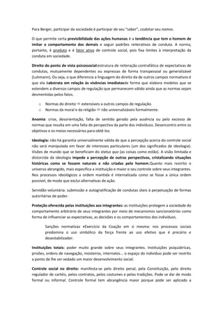 Para Berger, participar da sociedade é participar de seu “saber”, coabitar seu nomos.

O que permite certa previsibilidade das ações humanas é a tendência que tem o homem de
imitar o comportamento dos demais e seguir padrões reiterativos de conduta. A norma,
portanto, é produto e é fator ativo de controle social, pois fixa limites à interpretação da
conduta em sociedade.

Direito do ponto de vista psicossocial:estrutura de reiteração contrafática de expectativas de
condutas, mutuamente dependentes ou expressas de forma transpessoal ou generalizável
(Luhmann). Ou seja, o que diferencia a linguagem do direito da de outros campos normativos é
que ela éabstrata em relação às vivências imediatasde forma que elabora modelos que se
estendem a diversos campos de regulação que permanecem válido ainda que as normas sejam
desmentidas pelos fatos.

    o   Normas do direito  extensíveis a outros campos de regulação.
    o   Normas da moral e da religião  não universalizáveis formalmente.

Anomia: crise, desorientação, falta de sentido gerado pela ausência ou pelo excesso de
normas que resulta em uma falta de perspectiva da parte dos indivíduos. Desencontro entre os
objetivos e os meios necessários para obtê-los.

Ideologia: não há garantia universalmente válida de que a percepção acerca do controle social
não será manipulada em favor de interesses particulares (um dos significados de ideologia).
Visões de mundo que se beneficiam do status quo (as coisas como estão). A visão limitada e
distorcida da ideologia impede a percepção de outras perspectivas, cristalizando situações
históricas como se fossem naturais e não criadas pelo homem.Quanto mais restrito o
universo abrangido, mais específica a instituição e maior o seu controle sobre seus integrantes.
Nos processos ideológicos a ordem mantida é internalizada como se fosse a única ordem
possível, de modo que exclui alternativas de ação.

Servidão voluntária: submissão e autogratificação de condutas úteis à perpetuação de formas
autoritárias de poder.

Proteção oferecida pelas instituições aos integrantes: as instituições protegem a sociedade do
comportamento arbitrário de seus integrantes por meio de mecanismos sancionatórios como
forma de influenciar as expectativas, as decisões e os comportamentos dos indivíduos.

        Sanções normativas ≠Exercício da Coação em si mesma: nos processos sociais
        predomina o uso simbólico da força frente ao uso efetivo que é precário e
        desestabilizador.

Instituições totais: poder muito grande sobre seus integrantes. Instituições psiquiátricas,
prisões, ordens de navegação, mosteiros, internatos... o espaço do indivíduo pode ser restrito
a ponto de lhe ser vedado um maior desenvolvimento social.

Controle social no direito: manifesta-se pelo direito penal, pela Constituição, pelo direito
regulador de cartéis, pelos contratos, pelos costumes e pelas tradições. Pode se dar de modo
formal ou informal. Controle formal tem abrangência maior porque pode ser aplicado a
 