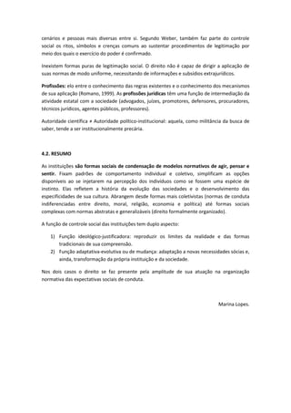 cenários e pessoas mais diversas entre si. Segundo Weber, também faz parte do controle
social os ritos, símbolos e crenças comuns ao sustentar procedimentos de legitimação por
meio dos quais o exercício do poder é confirmado.

Inexistem formas puras de legitimação social. O direito não é capaz de dirigir a aplicação de
suas normas de modo uniforme, necessitando de informações e subsídios extrajurídicos.

Profissões: elo entre o conhecimento das regras existentes e o conhecimento dos mecanismos
de sua aplicação (Romano, 1999). As profissões jurídicas têm uma função de intermediação da
atividade estatal com a sociedade (advogados, juízes, promotores, defensores, procuradores,
técnicos jurídicos, agentes públicos, professores).

Autoridade científica ≠ Autoridade político-institucional: aquela, como militância da busca de
saber, tende a ser institucionalmente precária.



4.2. RESUMO

As instituições são formas sociais de condensação de modelos normativos de agir, pensar e
sentir. Fixam padrões de comportamento individual e coletivo, simplificam as opções
disponíveis ao se injetarem na percepção dos indivíduos como se fossem uma espécie de
instinto. Elas refletem a história da evolução das sociedades e o desenvolvimento das
especificidades de sua cultura. Abrangem desde formas mais coletivistas (normas de conduta
indiferenciadas entre direito, moral, religião, economia e política) até formas sociais
complexas com normas abstratas e generalizáveis (direito formalmente organizado).

A função de controle social das instituições tem duplo aspecto:

    1) Função ideológico-justificadora: reproduzir os limites da realidade e das formas
       tradicionais de sua compreensão.
    2) Função adaptativa-evolutiva ou de mudança: adaptação a novas necessidades sócias e,
       ainda, transformação da própria instituição e da sociedade.

Nos dois casos o direito se faz presente pela amplitude de sua atuação na organização
normativa das expectativas sociais de conduta.



                                                                                Marina Lopes.
 