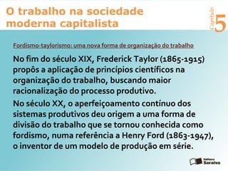 Capítulo
5
O trabalho na sociedade
moderna capitalista
Fordismo-taylorismo: uma nova forma de organização do trabalho
No fim do século XIX, Frederick Taylor (1865-1915)
propôs a aplicação de princípios científicos na
organização do trabalho, buscando maior
racionalização do processo produtivo.
No século XX, o aperfeiçoamento contínuo dos
sistemas produtivos deu origem a uma forma de
divisão do trabalho que se tornou conhecida como
fordismo, numa referência a Henry Ford (1863-1947),
o inventor de um modelo de produção em série.
 
