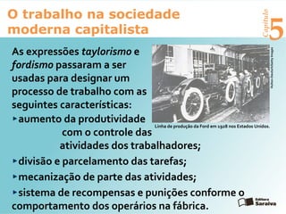 Capítulo
5
O trabalho na sociedade
moderna capitalista
As expressões taylorismo e
fordismo passaram a ser
usadas para designar um
processo de trabalho com as
seguintes características:
aumento da produtividade
com o controle das
atividades dos trabalhadores;
divisão e parcelamento das tarefas;
mecanização de parte das atividades;
sistema de recompensas e punições conforme o
comportamento dos operários na fábrica.
Linha de produção da Ford em 1928 nos Estados Unidos.
Hulton-Deutsch/GettyImages
 