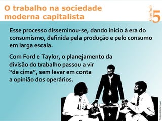 Capítulo
5
O trabalho na sociedade
moderna capitalista
Esse processo disseminou-se, dando início à era do
consumismo, definida pela produção e pelo consumo
em larga escala.
Com Ford e Taylor, o planejamento da
divisão do trabalho passou a vir
“de cima”, sem levar em conta
a opinião dos operários.
Thinkstock/GettyImages
 