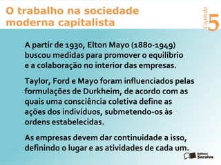 Capítulo
5
O trabalho na sociedade
moderna capitalista
A partir de 1930, Elton Mayo (1880-1949)
buscou medidas para promover o equilíbrio
e a colaboração no interior das empresas.
Taylor, Ford e Mayo foram influenciados pelas
formulações de Durkheim, de acordo com as
quais uma consciência coletiva define as
ações dos indivíduos, submetendo-os às
ordens estabelecidas.
As empresas devem dar continuidade a isso,
definindo o lugar e as atividades de cada um.
 