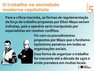 Capítulo
5
O trabalho na sociedade
moderna capitalista
Para a crítica marxista, as formas de regulamentação
da força de trabalho propostas por Elton Mayo seriam
indiretas, pois o operário seria manipulado por
especialistas em resolver conflitos.
Foi com os procedimentos
propostos por Mayo que o fordismo-
taylorismo penetrou em todas as
organizações sociais.
Essa forma de organizar o trabalho
foi marcante até a década de 1970 e
ainda prevalece em muitos locais.Thinkstock/Getty Images
 